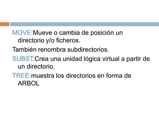MOVE:Mueve o cambia de posición un
directorio y/o ficheros.
También renombra subdirectorios.
SUBST:Crea una unidad lógica virtual a partir de
un directorio.
TREE:muestra los directorios en forma de
ARBOL
 