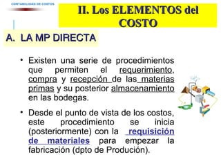 A. LA MP DIRECTAA. LA MP DIRECTA
CONTABILIDAD DE COSTOS
II. Los ELEMENTOS delII. Los ELEMENTOS del
COSTOCOSTO
• Existen una serie de procedimientos
que permiten el requerimiento,
compra y recepción de las materias
primas y su posterior almacenamiento
en las bodegas.
• Desde el punto de vista de los costos,
este procedimiento se inicia
(posteriormente) con la requisición
de materiales para empezar la
fabricación (dpto de Produción).
 