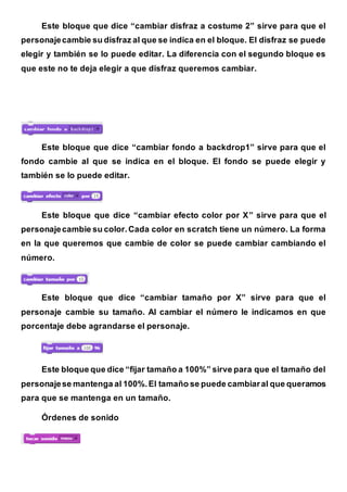 Este bloque que dice “cambiar disfraz a costume 2” sirve para que el
personajecambie su disfraz al que se indica en el bloque. El disfraz se puede
elegir y también se lo puede editar. La diferencia con el segundo bloque es
que este no te deja elegir a que disfraz queremos cambiar.
Este bloque que dice “cambiar fondo a backdrop1” sirve para que el
fondo cambie al que se indica en el bloque. El fondo se puede elegir y
también se lo puede editar.
Este bloque que dice “cambiar efecto color por X” sirve para que el
personajecambie su color.Cada color en scratch tiene un número. La forma
en la que queremos que cambie de color se puede cambiar cambiando el
número.
Este bloque que dice “cambiar tamaño por X” sirve para que el
personaje cambie su tamaño. Al cambiar el número le indicamos en que
porcentaje debe agrandarse el personaje.
Este bloque que dice “fijar tamaño a 100%” sirve para que el tamaño del
personajese mantenga al 100%.El tamaño se puede cambiaral que queramos
para que se mantenga en un tamaño.
Órdenes de sonido
 