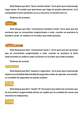 Este bloque que dice “tocar sonido meow” sirve para que el personaje
haga meow. El sonido que queremos que haga se puede seleccionar, si la
computadora tiene parlantes se va a escuchar el sonido sino no.
Órdenes de eventos:
Este bloque que dice “al presionar bandera verde” sirve para que las
acciones que se encuentran enganchados a este, cuando se presiona la
bandera verde se realicen en el orden que están puestas.
Este bloque que dice “al presionar tecla x” sirve para que las acciones
que se encuentran enganchadas a este, cuando se presiona la tecla
seleccionada se realicen estas acciones en el orden que están puestas.
Órdenes de control:
Este bloque que dice “esperarx segundos” sirve para que el personaje
espereuna cantidad determinada de segundos antes de ejecutar una acción.
La cantidad de segundos se puede cambiar.
Este bloque que dice “repetir 10” sirve para que todas las acciones que
se encuentren enganchadas dentro se repitan por la cantidad de veces que
nosotros le indiquemos.
 