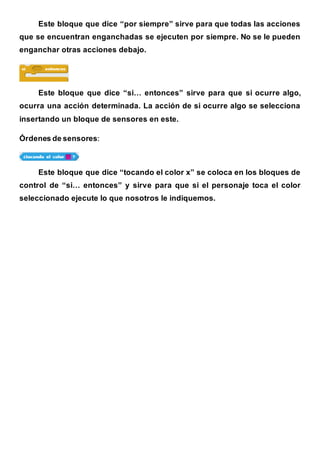 Este bloque que dice “por siempre” sirve para que todas las acciones
que se encuentran enganchadas se ejecuten por siempre. No se le pueden
enganchar otras acciones debajo.
Este bloque que dice “si… entonces” sirve para que si ocurre algo,
ocurra una acción determinada. La acción de si ocurre algo se selecciona
insertando un bloque de sensores en este.
Órdenes de sensores:
Este bloque que dice “tocando el color x” se coloca en los bloques de
control de “si… entonces” y sirve para que si el personaje toca el color
seleccionado ejecute lo que nosotros le indiquemos.
 