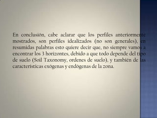 En conclusión, cabe aclarar que los perfiles anteriormente
mostrados, son perfiles idealizados (no son generales), en
resumidas palabras esto quiere decir que, no siempre vamos a
encontrar los 3 horizontes, debido a que todo depende del tipo
de suelo (Soil Taxonomy, ordenes de suelo), y también de las
características exógenas y endógenas de la zona.

 
