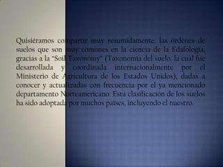 Quisiéramos compartir muy resumidamente, las órdenes de
suelos que son muy comunes en la ciencia de la Edafología,
gracias a la “Soil Taxonomy” (Taxonomía del suelo, la cual fue
desarrollada y coordinada internacionalmente por el
Ministerio de Agricultura de los Estados Unidos), dadas a
conocer y actualizadas con frecuencia por el ya mencionado
departamento Norteamericano. Esta clasificación de los suelos
ha sido adoptada por muchos países, incluyendo el nuestro.

 
