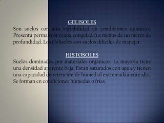 GELISOLES
Son suelos con alta variabilidad en condiciones químicas.
Presenta permafrost (capa congelada) a menos de un metro de
profundidad. Los Gelisoles son suelos difíciles de manejar.
HISTOSOLES
Suelos dominados por materiales orgánicos. La mayoría tiene
una densidad aparente baja. Están saturados con agua y tienen
una capacidad de retención de humedad extremadamente alta.
Se forman en condiciones húmedas o frías.

 