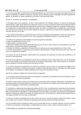 AÑO XXVIII Núm. 96                                 21 de mayo de 2009                                             22520

 4. Los centros docentes cumplimentarán el historial académico que se incluya en el programa de gestión de la Con-
 sejería competente en materia de educación. Aquellos centros educativos que no dispongan del citado programa de
 gestión, se ajustarán al modelo establecido en el anexo II de la presente Orden.

 Artículo 15. El informe de evaluación individualizado.

 1. Al finalizar cada curso académico, el tutor o tutora elaborará, con carácter ordinario, un informe de evaluación
 individualizado, a partir de los datos de la evaluación continua y una vez concluida la sesión de la evaluación final. El
 informe de evaluación individualizado elaborado en el último curso recogerá los logros en el proceso de desarrollo y
 en la adquisición de aprendizajes a lo largo de la etapa. Así mismo, se reflejarán las circunstancias o aspectos que
 más condicionen su progreso, así como las medidas de refuerzo, ampliación y enriquecimiento adoptadas en algún
 momento del ciclo, en su caso.

 2. Con carácter extraordinario cumplimentará dicho informe de evaluación individualizado cuando sea necesario por
 traslado de centro una vez iniciado el curso, en los supuestos de población itinerante, o por otras razones.

 3. El informe de evaluación individualizado incluirá los siguientes contenidos:
 a. Datos de identificación del niño o niña.
 b. Datos relativos al centro docente.
 c. Valoración cualitativa del nivel de desarrollo alcanzado por el niño o niña en relación con los objetivos de las dife-
 rentes áreas y competencias básicas programadas.
 d. Medidas de refuerzo, ampliación y enriquecimiento al currículo que se hayan adoptado con el niño o niña.
 e. Cuantas observaciones y orientaciones se consideren relevantes para un mejor conocimiento del niño o niña, de
 cara a su escolarización posterior.

 4. El equipo de ciclo de Educación infantil definirá los indicadores de evaluación de cada curso académico y los
 incluirá en este documento.

 5. El informe de evaluación individualizado final de ciclo se trasladará al tutor o tutora del primer curso de Educación
 primaria para facilitar la continuidad del proceso de enseñanza-aprendizaje. Dicho informe servirá de orientación
 para la evaluación inicial al comienzo de la Educación primaria.

 6. Los centros docentes cumplimentarán el informe de evaluación que se incluya en el programa de gestión de la
 Consejería competente en materia de educación. Aquellos centros educativos que no dispongan del citado progra-
 ma de gestión, se ajustarán al modelo establecido en el anexo III de la presente Orden.

 Artículo 16. Custodia y traslado de los documentos de evaluación.

 1. La custodia y archivo de los documentos de evaluación corresponde a la secretaría del centro docente en que el
 niño o la niña se encuentre escolarizado.

 2. El tutor o tutora tendrá acceso a los mismos para su consulta y para incorporar información. El secretario o la
 secretaria facilitará a los responsables de orientación la documentación que soliciten para el desarrollo de la evalua-
 ción psicopedagógica y del dictamen de escolarización.

 3. La obtención y tratamiento de los datos personales del niño o niña, y en particular los contenidos en los documen-
 tos oficiales a los que se refiere la presente Orden, su cesión de unos centros docentes a otros y la adopción de me-
 didas que garanticen la seguridad y la confidencialidad de dichos datos, se someten a lo dispuesto en la legislación
 vigente en materia de protección de datos de carácter personal y en la Disposición adicional vigesimotercera de la
 Ley Orgánica 2/2006, de 3 de mayo, de Educación.

 4. Cuando se produzca el traslado de una niña o niño a otro centro, el centro de origen remitirá al de destino, a peti-
 ción de éste y con la máxima celeridad, el expediente personal que incluirá el historial académico.

 5. En el supuesto de que el traslado se realice una vez comenzado el curso, se remitirá, además, al centro de destino
 el informe de evaluación individualizado, cumplimentado por el tutor o tutora, según se indica el artículo 15.3.

 V. Participantes en el proceso de enseñanza-aprendizaje
 