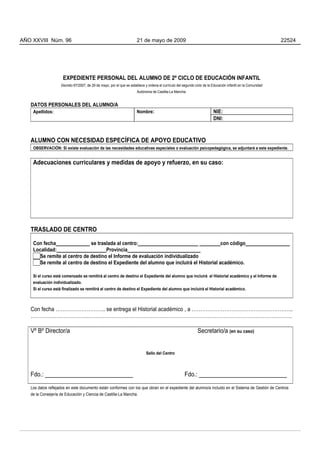 AÑO XXVIII Núm. 96                                                     21 de mayo de 2009                                                                      22524




                     EXPEDIENTE PERSONAL DEL ALUMNO DE 2º CICLO DE EDUCACIÓN INFANTIL
                    Decreto 67/2007, de 29 de mayo, por el que se establece y ordena el currículo del segundo ciclo de la Educación infantil en la Comunidad
                                                                       Autónoma de Castilla-La Mancha.


   DATOS PERSONALES DEL ALUMNO/A
    Apellidos:                                                         Nombre:                                            NIE:
                                                                                                                          DNI:



   ALUMNO CON NECESIDAD ESPECÍFICA DE APOYO EDUCATIVO
    OBSERVACIÓN: Si existe evaluación de las necesidades educativas especiales o evaluación psicopedagógica, se adjuntará a este expediente.


    Adecuaciones curriculares y medidas de apoyo y refuerzo, en su caso:




   TRASLADO DE CENTRO

    Con fecha_____________ se traslada al centro:_______________________ ________con código_________________
    Localidad:___________________Provincia____________________________
      Se remite al centro de destino el Informe de evaluación individualizado
      Se remite al centro de destino el Expediente del alumno que incluirá el Historial académico.

    Si el curso está comenzado se remitirá al centro de destino el Expediente del alumno que incluirá el Historial académico y el Informe de
    evaluación individualizado.
    Si el curso está finalizado se remitirá al centro de destino el Expediente del alumno que incluirá el Historial académico.



   Con fecha ……………………….. se entrega el Historial académico , a …………………………………………………..
   …………………………….……………………………………………………………………………………………………….

   Vº Bº Director/a                                                                                             Secretario/a (en su caso)


                                                                             Sello del Centro




   Fdo.: ____________________________                                                                  Fdo.: ____________________________
   Los datos reflejados en este documento están conformes con los que obran en el expediente del alumno/a incluido en el Sistema de Gestión de Centros
   de la Consejería de Educación y Ciencia de Castilla-La Mancha.




                                                                                      2
 