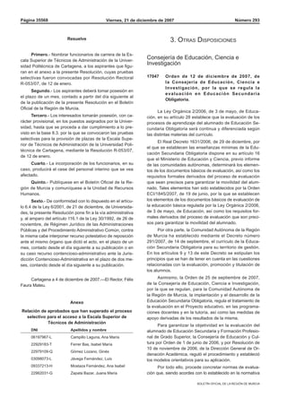 Página 35568                                  Viernes, 21 de diciembre de 2007                                   Número 293



                        Resuelve                                             3. Otras DispOsiciOnes

     Primero.- Nombrar funcionarios de carrera de la Es-
cala Superior de Técnicos de Administración de la Univer-
                                                                 Consejería de Educación, Ciencia e
sidad Politécnica de Cartagena, a los aspirantes que figu-
                                                                 Investigación
ran en el anexo a la presente Resolución, cuyas pruebas
selectivas fueron convocadas por Resolución Rectoral             17047    Orden de 12 de diciembre de 2007, de
R-053/07, de 12 de enero.                                                 la Consejería de Educación, Ciencia e
                                                                          Investigación, por la que se regula la
      Segundo.- Los aspirantes deberá tomar posesión en
                                                                          evaluación en Educación Secundaria
el plazo de un mes, contado a partir del día siguiente al
                                                                          Obligatoria.
de la publicación de la presente Resolución en el Boletín
Oficial de la Región de Murcia.
                                                                       La Ley Orgánica 2/2006, de 3 de mayo, de Educa-
      Tercero.- Los interesados tomarán posesión, con ca-        ción, en su artículo 28 establece que la evaluación de los
rácter provisional, en los puestos asignados por la Univer-      procesos de aprendizaje del alumnado de Educación Se-
sidad, hasta que se proceda a dar cumplimiento a lo pre-         cundaria Obligatoria será continua y diferenciada según
visto en la base 8.3. por la que se convocaron las pruebas       las distintas materias del currículo.
selectivas para la provisión de plazas de la Escala Supe-
                                                                       El Real Decreto 1631/2006, de 29 de diciembre, por
rior de Técnicos de Administración de la Universidad Poli-
                                                                 el que se establecen las enseñanzas mínimas de la Edu-
técnica de Cartagena, mediante la Resolución R-053/07,
                                                                 cación Secundaria Obligatoria dispone en su artículo 16
de 12 de enero.
                                                                 que el Ministerio de Educación y Ciencia, previo informe
     Cuarto.- La incorporación de los funcionarios, en su        de las comunidades autónomas, determinará los elemen-
caso, producirá el cese del personal interino que se vea         tos de los documentos básicos de evaluación, así como los
afectado.                                                        requisitos formales derivados del proceso de evaluación
     Quinto.- Publíquese en el Boletín Oficial de la Re-         que sean precisos para garantizar la movilidad del alum-
gión de Murcia y comuníquese a la Unidad de Recursos             nado. Tales elementos han sido establecidos por la Orden
Humanos.                                                         ECI/1845/2007, de 19 de junio, por la que se establecen
       Sexto.- De conformidad con lo dispuesto en el artícu-     los elementos de los documentos básicos de evaluación de
lo 6.4 de la Ley 6/2001, de 21 de diciembre, de Universida-      la educación básica regulada por la Ley Orgánica 2/2006,
des, la presente Resolución pone fin a la vía administrativa     de 3 de mayo, de Educación, así como los requisitos for-
y, al amparo del artículo 116.1 de la Ley 30/1992, de 26 de      males derivados del proceso de evaluación que son preci-
noviembre, de Régimen Jurídico de las Administraciones           sos para garantizar la movilidad del alumnado.
Públicas y del Procedimiento Administrativo Común, contra              Por otra parte, la Comunidad Autónoma de la Región
la misma cabe interponer recurso potestativo de reposición       de Murcia ha establecido mediante el Decreto número
ante el mismo órgano que dictó el acto, en el plazo de un        291/2007, de 14 de septiembre, el currículo de la Educa-
mes, contado desde el día siguiente a su publicación o en        ción Secundaria Obligatoria para su territorio de gestión.
su caso recurso contencioso-administrativo ante la Juris-        En los artículos 9 y 13 de este Decreto se estipulan los
dicción Contencioso-Administrativa en el plazo de dos me-        principios que se han de tener en cuenta en las cuestiones
ses, contando desde el día siguiente a su publicación.           relacionadas con la evaluación, promoción y titulación de
                                                                 los alumnos.

     Cartagena a 4 de diciembre de 2007.—El Rector, Félix              Asimismo, la Orden de 25 de septiembre de 2007,
Faura Mateu.                                                     de la Consejería de Educación, Ciencia e Investigación,
                                                                 por la que se regulan, para la Comunidad Autónoma de
                                                                 la Región de Murcia, la implantación y el desarrollo de la
                          Anexo                                  Educación Secundaria Obligatoria, regula el tratamiento de
                                                                 la evaluación en el Proyecto educativo, en las programa-
Relación de aprobados que han superado el proceso                ciones docentes y en la tutoría, así como las medidas de
  selectivo para el acceso a la Escala Superior de               apoyo derivadas de los resultados de la misma.
            Técnicos de Administración
                                                                       Para garantizar la objetividad en la evaluación del
     DNI                  Apellidos y nombre                     alumnado de Educación Secundaria y Formación Profesio-
     06197967-L           Campillo Laguna, Ana María             nal de Grado Superior, la Consejería de Educación y Cul-
     22929183-T           Ferrer Bas, Isabel María               tura por Orden de 1 de junio de 2006, y por Resolución de
                                                                 10 de noviembre de 2006, de la Dirección General de Or-
     22979109-Q           Gómez Lozano, Ginés
                                                                 denación Académica, reguló el procedimiento y estableció
     03098073-L           Jávega Fernández, Luis                 los modelos orientativos para su aplicación.
     09337213-H           Mostaza Fernández, Ana Isabel                Por todo ello, procede concretar normas de evalua-
     22962031-G           Zapata Bazar, Juana María              ción que, siendo acordes con lo establecido en la normativa

                                                                                           BOLETÍN OFICIAL DE LA REGIÓN DE MURCIA
 