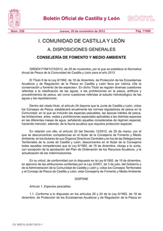 Boletín Oficial de Castilla y León

Núm. 230                            Jueves, 29 de noviembre de 2012                             Pág. 71008


                    I. COMUNIDAD DE CASTILLA Y LEÓN
                           A. DISPOSICIONES GENERALES
                  CONSEJERÍA DE FOMENTO Y MEDIO AMBIENTE

            ORDEN FYM/1015/2012, de 26 de noviembre, por la que se establece la Normativa
       Anual de Pesca de la Comunidad de Castilla y León para el año 2013.

              El Título II de la Ley 6/1992, de 18 de diciembre, de Protección de los Ecosistemas
       Acuáticos y de Regulación de la Pesca en Castilla y León lleva por rúbrica «De la
       conservación y fomento de las especies». En dicho Título se regulan diversas cuestiones
       referidas a la clasificación de las aguas, a las prohibiciones en la pesca, artificios y
       procedimientos de pesca, así como cuestiones referidas al estudio hidrobiológico de las
       aguas y las repoblaciones.

              Dentro del citado título, el artículo 24 dispone que la Junta de Castilla y León, oídos
       los Consejos de Pesca, establecerá anualmente las normas reguladoras de pesca en la
       Comunidad, en la que se incluirán las especies pescables, las épocas hábiles de pesca,
       las limitaciones, artes, vedas y prohibiciones especiales aplicables a las distintas especies
       en las diferentes masas de agua, señalando aquellas consideradas de régimen especial,
       haciendo mención, además, de la fauna acuática que requiera protección especial.

              En relación con ello, el artículo 20 del Decreto 12/2012, de 29 de marzo, por el
       que se desconcentran competencias en el titular de la Consejería de Fomento y Medio
       Ambiente, en los titulares de sus Órganos Directivos Centrales y en los de las Delegaciones
       Territoriales de la Junta de Castilla y León, desconcentra en el titular de la Consejería
       todas aquellas competencias que la Ley 6/1992, de 18 de diciembre, otorga a la Junta,
       con excepción de la aprobación del Plan de Ordenación de los Recursos Acuáticos, y la
       actualización de las indemnizaciones.

             En su virtud, de conformidad con lo dispuesto en la Ley 6/1992, de 18 de diciembre,
       en ejercicio de las atribuciones conferidas por la Ley 3/2001, de 3 de julio, del Gobierno y
       de la Administración de la Comunidad de Castilla y León y, oídos los Consejos Territoriales
       y el Consejo de Pesca de Castilla y León, esta Consejería de Fomento y Medio Ambiente

                                                DISPONE

             Artículo 1. Especies pescables.

             1.1. Conforme a lo dispuesto en los artículos 20 y 24 de la Ley 6/1992, de 18 de
       diciembre, de Protección de los Ecosistemas Acuáticos y de Regulación de la Pesca en




 CV: BOCYL-D-29112012-1
 