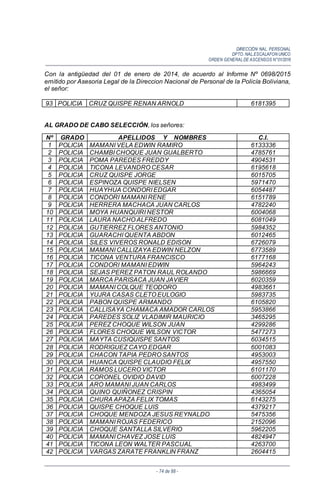 DIRECCIÓN NAL. PERSONAL
DPTO. NAL.ESCALAFON UNICO
ORDEN GENERALDE ASCENSOS N°01/2016
- 74 de 88 -
Con la antigüedad del 01 de enero de 2014, de acuerdo al Informe Nº 0698/2015
emitido por Asesoria Legal de la Direccion Nacional de Personal de la Policía Boliviana,
el señor:
93 POLICIA CRUZ QUISPE RENAN ARNOLD 6181395
AL GRADO DE CABO SELECCIÓN, los señores:
Nº GRADO APELLIDOS Y NOMBRES C.I.
1 POLICIA MAMANI VELA EDWIN RAMIRO 6133336
2 POLICIA CHAMBI CHOQUE JUAN GUALBERTO 4785761
3 POLICIA POMA PAREDES FREDDY 4904531
4 POLICIA TICONA LEVANDRO CESAR 6195618
5 POLICIA CRUZ QUISPE JORGE 6015705
6 POLICIA ESPINOZA QUISPE NIELSEN 5971470
7 POLICIA HUAYHUA CONDORI EDGAR 6054487
8 POLICIA CONDORI MAMANI RENE 6151789
9 POLICIA HERRERA MACHACA JUAN CARLOS 4782240
10 POLICIA MOYA HUANQUIRI NESTOR 6004068
11 POLICIA LAURA NACHO ALFREDO 6081049
12 POLICIA GUTIERREZ FLORES ANTONIO 5984352
13 POLICIA GUARACHI QUENTA ABDON 6012465
14 POLICIA SILES VIVEROS RONALD EDISON 6726079
15 POLICIA MAMANI CALLIZAYA EDWIN NELZON 6773589
16 POLICIA TICONA VENTURA FRANCISCO 6177168
17 POLICIA CONDORI MAMANI EDWIN 5964243
18 POLICIA SEJAS PEREZ PATON RAUL ROLANDO 5986669
19 POLICIA MARCA PARISACA JUAN JAVIER 6020359
20 POLICIA MAMANI COLQUE TEODORO 4983661
21 POLICIA YUJRA CASAS CLETO EULOGIO 5983735
22 POLICIA PABON QUISPE ARMANDO 6105820
23 POLICIA CALLISAYA CHAMACA AMADOR CARLOS 5953866
24 POLICIA PAREDES SOLIZ VLADIMIR MAURICIO 3465295
25 POLICIA PEREZ CHOQUE WILSON JUAN 4299286
26 POLICIA FLORES CHOQUE WILSON VICTOR 5477273
27 POLICIA MAYTA CUSIQUISPE SANTOS 6034515
28 POLICIA RODRIGUEZ CAYO EDGAR 6001083
29 POLICIA CHACON TAPIA PEDRO SANTOS 4953003
30 POLICIA HUANCA QUISPE CLAUDIO FELIX 4957550
31 POLICIA RAMOS LUCERO VICTOR 6101170
32 POLICIA CORONEL OVIDIO DAVID 6007228
33 POLICIA ARO MAMANI JUAN CARLOS 4983499
34 POLICIA QUINO QUIÑONEZ CRISPIN 4365054
35 POLICIA CHURA APAZA FELIX TOMAS 6143275
36 POLICIA QUISPE CHOQUE LUIS 4379217
37 POLICIA CHOQUE MENDOZA JESUS REYNALDO 5475356
38 POLICIA MAMANI ROJAS FEDERICO 2152096
39 POLICIA CHOQUE SANTALLA SILVERIO 5962205
40 POLICIA MAMANI CHAVEZ JOSE LUIS 4824947
41 POLICIA TICONA LEON WALTER PASCUAL 4263700
42 POLICIA VARGAS ZARATE FRANKLIN FRANZ 2604415
 