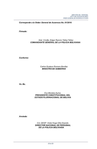 DIRECCIÓN NAL. PERSONAL
DPTO. NAL.ESCALAFON UNICO
ORDEN GENERALDE ASCENSOS N°01/2016
- 88 de 88 -
Corresponde a la Orden General de Ascensos No. 01/2016
Firmado:
Gral. Cmdte. Edgar Ramiro Téllez Téllez
COMANDANTE GENERAL DE LA POLICIA BOLIVIANA
Conforme:
Carlos Gustavo Romero Bonifaz
MINISTRO DE GOBIERNO
Vo. Bo.
Evo Morales Ayma
PRESIDENTE CONSTITUCIONAL DEL
ESTADO PLURINACIONAL DE BOLIVIA
Anotada:
Cnl. DESP. Victor Hugo Oña Ovando
DIRECTOR NACIONAL DE PERSONAL
DE LA POLICIA BOLIVIANA
 