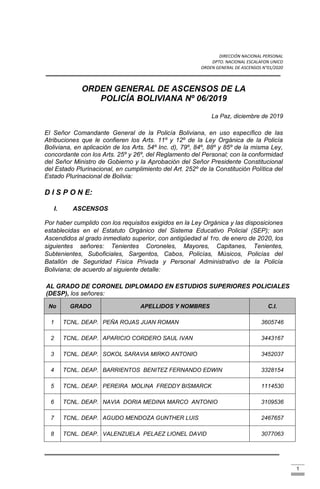 DIRECCIÓN NACIONAL PERSONAL
DPTO. NACIONAL ESCALAFON UNICO
ORDEN GENERAL DE ASCENSOS N°01/2020
1
ORDEN GENERAL DE ASCENSOS DE LA
POLICÍA BOLIVIANA Nº 06/2019
La Paz, diciembre de 2019
El Señor Comandante General de la Policía Boliviana, en uso específico de las
Atribuciones que le confieren los Arts. 11º y 12º de la Ley Orgánica de la Policía
Boliviana, en aplicación de los Arts. 54º Inc. d), 79º, 84º, 88º y 85º de la misma Ley,
concordante con los Arts. 25º y 26º, del Reglamento del Personal; con la conformidad
del Señor Ministro de Gobierno y la Aprobación del Señor Presidente Constitucional
del Estado Plurinacional, en cumplimiento del Art. 252º de la Constitución Política del
Estado Plurinacional de Bolivia:
D I S P O N E:
I. ASCENSOS
Por haber cumplido con los requisitos exigidos en la Ley Orgánica y las disposiciones
establecidas en el Estatuto Orgánico del Sistema Educativo Policial (SEP); son
Ascendidos al grado inmediato superior, con antigüedad al 1ro. de enero de 2020, los
siguientes señores: Tenientes Coroneles, Mayores, Capitanes, Tenientes,
Subtenientes, Suboficiales, Sargentos, Cabos, Policías, Músicos, Policías del
Batallón de Seguridad Física Privada y Personal Administrativo de la Policía
Boliviana; de acuerdo al siguiente detalle:
AL GRADO DE CORONEL DIPLOMADO EN ESTUDIOS SUPERIORES POLICIALES
(DESP), los señores:
No GRADO APELLIDOS Y NOMBRES C.I.
1 TCNL. DEAP. PEÑA ROJAS JUAN ROMAN 3605746
2 TCNL. DEAP. APARICIO CORDERO SAUL IVAN 3443167
3 TCNL. DEAP. SOKOL SARAVIA MIRKO ANTONIO 3452037
4 TCNL. DEAP. BARRIENTOS BENITEZ FERNANDO EDWIN 3328154
5 TCNL. DEAP. PEREIRA MOLINA FREDDY BISMARCK 1114530
6 TCNL. DEAP. NAVIA DORIA MEDINA MARCO ANTONIO 3109536
7 TCNL. DEAP. AGUDO MENDOZA GUNTHER LUIS 2467657
8 TCNL. DEAP. VALENZUELA PELAEZ LIONEL DAVID 3077063
 