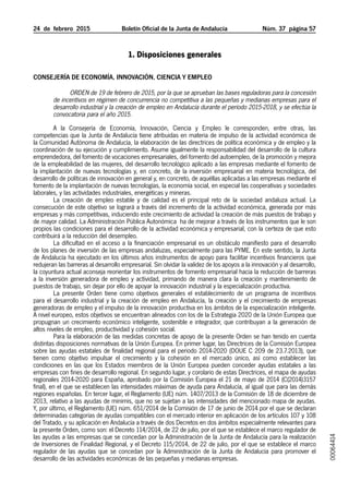 24  de  febrero  2015	 Boletín Oficial de la Junta de Andalucía Núm. 37  página 57
1. Disposiciones generales
Consejería de Economía, Innovación, Ciencia y Empleo
Orden de 19 de febrero de 2015, por la que se aprueban las bases reguladoras para la concesión
de incentivos en régimen de concurrencia no competitiva a las pequeñas y medianas empresas para el
desarrollo industrial y la creación de empleo en Andalucía durante el período 2015-2018, y se efectúa la
convocatoria para el año 2015.
A la Consejería de Economía, Innovación, Ciencia y Empleo le corresponden, entre otras, las
competencias que la Junta de Andalucía tiene atribuidas en materia de impulso de la actividad económica de
la Comunidad Autónoma de Andalucía, la elaboración de las directrices de política económica y de empleo y la
coordinación de su ejecución y cumplimiento. Asume igualmente la responsabilidad del desarrollo de la cultura
emprendedora, del fomento de vocaciones empresariales, del fomento del autoempleo, de la promoción y mejora
de la empleabilidad de las mujeres, del desarrollo tecnológico aplicado a las empresas mediante el fomento de
la implantación de nuevas tecnologías y, en concreto, de la inversión empresarial en materia tecnológica, del
desarrollo de políticas de innovación en general y, en concreto, de aquéllas aplicadas a las empresas mediante el
fomento de la implantación de nuevas tecnologías, la economía social, en especial las cooperativas y sociedades
laborales, y las actividades industriales, energéticas y mineras.
La creación de empleo estable y de calidad es el principal reto de la sociedad andaluza actual. La
consecución de este objetivo se logrará a través del incremento de la actividad económica, generada por más
empresas y más competitivas, induciendo este crecimiento de actividad la creación de más puestos de trabajo y
de mayor calidad. La Administración Pública Autonómica  ha de mejorar a través de los instrumentos que le son
propios las condiciones para el desarrollo de la actividad económica y empresarial, con la certeza de que esto
contribuirá a la reducción del desempleo.
La dificultad en el acceso a la financiación empresarial es un obstáculo manifiesto para el desarrollo
de los planes de inversión de las empresas andaluzas, especialmente para las PYME. En este sentido, la Junta
de Andalucía ha ejecutado en los últimos años instrumentos de apoyo para facilitar incentivos financieros que
redujeran las barreras al desarrollo empresarial. Sin olvidar la validez de los apoyos a la innovación y al desarrollo,
la coyuntura actual aconseja reorientar los instrumentos de fomento empresarial hacia la reducción de barreras
a la inversión generadora de empleo y actividad, primando de manera clara la creación y mantenimiento de
puestos de trabajo, sin dejar por ello de apoyar la innovación industrial y la especialización productiva.
La presente Orden tiene como objetivos generales el establecimiento de un programa de incentivos
para el desarrollo industrial y la creación de empleo en Andalucía, la creación y el crecimiento de empresas
generadoras de empleo y el impulso de la innovación productiva en los ámbitos de la especialización inteligente.
A nivel europeo, estos objetivos se encuentran alineados con los de la Estrategia 2020 de la Unión Europea que
propugnan un crecimiento económico inteligente, sostenible e integrador, que contribuyan a la generación de
altos niveles de empleo, productividad y cohesión social.
Para la elaboración de las medidas concretas de apoyo de la presente Orden se han tenido en cuenta
distintas disposiciones normativas de la Unión Europea. En primer lugar, las Directrices de la Comisión Europea
sobre las ayudas estatales de finalidad regional para el periodo 2014-2020 (DOUE C 209 de 23.7.2013), que
tienen como objetivo impulsar el crecimiento y la cohesión en el mercado único, así como establecer las
condiciones en las que los Estados miembros de la Unión Europea pueden conceder ayudas estatales a las
empresas con fines de desarrollo regional. En segundo lugar, y corolario de estas Directrices, el mapa de ayudas
regionales 2014-2020 para España, aprobado por la Comisión Europea el 21 de mayo de 2014 (C(2014)3157
final), en el que se establecen las intensidades máximas de ayuda para Andalucía, al igual que para las demás
regiones españolas. En tercer lugar, el Reglamento (UE) núm. 1407/2013 de la Comisión de 18 de diciembre de
2013, relativo a las ayudas de minimis, que no se sujetan a las intensidades del mencionado mapa de ayudas.
Y, por último, el Reglamento (UE) núm. 651/2014 de la Comisión de 17 de junio de 2014 por el que se declaran
determinadas categorías de ayudas compatibles con el mercado interior en aplicación de los artículos 107 y 108
del Tratado, y su aplicación en Andalucía a través de dos Decretos en dos ámbitos especialmente relevantes para
la presente Orden, como son: el Decreto 114/2014, de 22 de julio, por el que se establece el marco regulador de
las ayudas a las empresas que se concedan por la Administración de la Junta de Andalucía para la realización
de Inversiones de Finalidad Regional, y el Decreto 115/2014, de 22 de julio, por el que se establece el marco
regulador de las ayudas que se concedan por la Administración de la Junta de Andalucía para promover el
desarrollo de las actividades económicas de las pequeñas y medianas empresas.
00064414
 