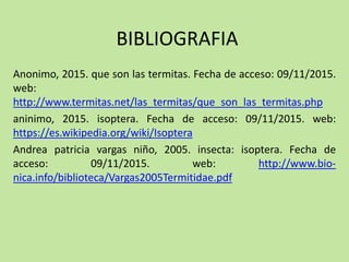 BIBLIOGRAFIA
Anonimo, 2015. que son las termitas. Fecha de acceso: 09/11/2015.
web:
http://www.termitas.net/las_termitas/que_son_las_termitas.php
aninimo, 2015. isoptera. Fecha de acceso: 09/11/2015. web:
https://es.wikipedia.org/wiki/Isoptera
Andrea patricia vargas niño, 2005. insecta: isoptera. Fecha de
acceso: 09/11/2015. web: http://www.bio-
nica.info/biblioteca/Vargas2005Termitidae.pdf
 