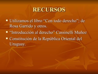 RECURSOS
   Utilizamos el libro “Con todo derecho”; de
    Rosa Garrido y otros.
   “Introducción al derecho” Cassinelli Muñoz
   Constitución de la República Oriental del
    Uruguay.
 