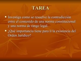 TAREA
   Investiga como se resuelve la contradicción
    entre el contenido de una norma constitucional
    y una norma de rango legal.
   ¿Qué importancia tiene para ti la existencia del
    Orden Jurídico?
 