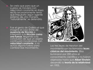 Se creía que para que un cuerpo se moviera con velocidad constante en línea recta necesariamente tenía que impulsarlo algún agente externo; de otra manera, "naturalmente" se detendría. Fue el genio de Galileo el que imaginó el caso límite de ausencia de fricción e interpretó a la fricción como una fuerza, llegando a la conclusión de que un objeto continuará moviéndose con velocidad constante, si no actúa alguna fuerza para cambiar ese movimiento.Las tres leyes de Newton del movimiento son las llamadas leyes clásicas del movimiento. Ellas iluminaron por 200 años el conocimiento científico y no fueron objetadas hasta que Albert Einstein desarrolló la teoría de la relatividad en 1905.