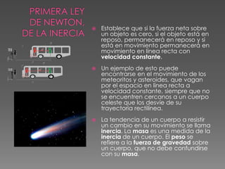 Primera Ley de Newton, de la Inercia Establece que si la fuerza neta sobre un objeto es cero, si el objeto está en reposo, permanecerá en reposo y si está en movimiento permanecerá en movimiento en línea recta con velocidad constante. Un ejemplo de esto puede encontrarse en el movimiento de los meteoritos y asteroides, que vagan por el espacio en línea recta a velocidad constante, siempre que no se encuentren cercanos a un cuerpo celeste que los desvíe de su trayectoria rectilínea.La tendencia de un cuerpo a resistir un cambio en su movimiento se llama inercia. La masa es una medida de la inercia de un cuerpo. El peso se refiere a la fuerza de gravedad sobre un cuerpo, que no debe confundirse con su masa.