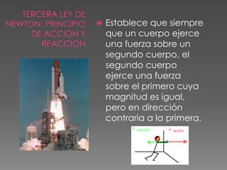 Tercera Ley de Newton, Principio de Acción y ReacciónEstablece que siempre que un cuerpo ejerce una fuerza sobre un segundo cuerpo, el segundo cuerpo ejerce una fuerza sobre el primero cuya magnitud es igual, pero en dirección contraria a la primera.