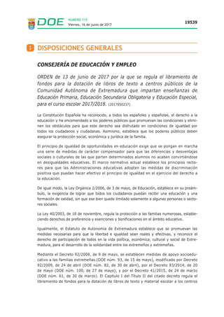 Viernes, 16 de junio de 2017
19539
NÚMERO 115
I DISPOSICIONES GENERALES
CONSEJERÍA DE EDUCACIÓN Y EMPLEO
ORDEN de 13 de junio de 2017 por la que se regula el libramiento de
fondos para la dotación de libros de texto a centros públicos de la
Comunidad Autónoma de Extremadura que impartan enseñanzas de
Educación Primaria, Educación Secundaria Obligatoria y Educación Especial,
para el curso escolar 2017/2018. (2017050237)
La Constitución Española ha reconocido, a todos los españoles y españolas, el derecho a la
educación y ha encomendado a los poderes públicos que promuevan las condiciones y elimi-
nen los obstáculos para que este derecho sea disfrutado en condiciones de igualdad por
todos los ciudadanos y ciudadanas. Asimismo, establece que los poderes públicos deben
asegurar la protección social, económica y jurídica de la familia.
El principio de igualdad de oportunidades en educación exige que se pongan en marcha
una serie de medidas de carácter compensador para que las diferencias y desventajas
sociales o culturales de las que parten determinados alumnos no acaben convirtiéndose
en desigualdades educativas. El marco normativo actual establece los principios recto-
res para que las Administraciones educativas adopten las medidas de discriminación
positiva que puedan hacer efectivo el principio de igualdad en el ejercicio del derecho a
la educación.
De igual modo, la Ley Orgánica 2/2006, de 3 de mayo, de Educación, establece en su preám-
bulo, la exigencia de lograr que todos los ciudadanos puedan recibir una educación y una
formación de calidad, sin que ese bien quede limitado solamente a algunas personas o secto-
res sociales.
La Ley 40/2003, de 18 de noviembre, regula la protección a las familias numerosas, estable-
ciendo derechos de preferencia y exenciones y bonificaciones en el ámbito educativo.
Igualmente, el Estatuto de Autonomía de Extremadura establece que se promuevan las
medidas necesarias para que la libertad e igualdad sean reales y efectivas, y reconoce el
derecho de participación de todos en la vida política, económica, cultural y social de Extre-
madura, para el desarrollo de la solidaridad entre los extremeños y extremeñas.
Mediante el Decreto 92/2008, de 9 de mayo, se establecen medidas de apoyo socioedu-
cativo a las familias extremeñas.(DOE núm. 93, de 15 de mayo), modificado por Decreto
92/2009, de 24 de abril (DOE núm. 82, de 30 de abril), por el Decreto 83/2014, de 20
de mayo (DOE núm. 100, de 27 de mayo), y por el Decreto 41/2015, de 24 de marzo
(DOE núm. 61, de 30 de marzo). El Capítulo I del Título II del citado decreto regula el
libramiento de fondos para la dotación de libros de texto y material escolar a los centros
 