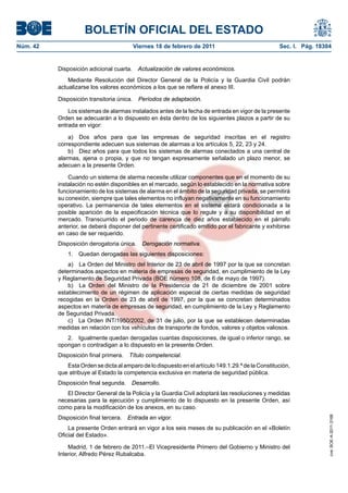 BOLETÍN OFICIAL DEL ESTADO
Viernes 18 de febrero de 2011	

Sec. I. Pág. 18304

Disposición adicional cuarta.  Actualización de valores económicos.
Mediante Resolución del Director General de la Policía y la Guardia Civil podrán
actualizarse los valores económicos a los que se refiere el anexo III.
Disposición transitoria única.  Períodos de adaptación.
Los sistemas de alarmas instalados antes de la fecha de entrada en vigor de la presente
Orden se adecuarán a lo dispuesto en ésta dentro de los siguientes plazos a partir de su
entrada en vigor:
a)  Dos años para que las empresas de seguridad inscritas en el registro
correspondiente adecuen sus sistemas de alarmas a los artículos 5, 22, 23 y 24.
b)  Diez años para que todos los sistemas de alarmas conectados a una central de
alarmas, ajena o propia, y que no tengan expresamente señalado un plazo menor, se
adecuen a la presente Orden.
Cuando un sistema de alarma necesite utilizar componentes que en el momento de su
instalación no estén disponibles en el mercado, según lo establecido en la normativa sobre
funcionamiento de los sistemas de alarma en el ámbito de la seguridad privada, se permitirá
su conexión, siempre que tales elementos no influyan negativamente en su funcionamiento
operativo. La permanencia de tales elementos en el sistema estará condicionada a la
posible aparición de la especificación técnica que lo regule y a su disponibilidad en el
mercado. Transcurrido el periodo de carencia de diez años establecido en el párrafo
anterior, se deberá disponer del pertinente certificado emitido por el fabricante y exhibirse
en caso de ser requerido.
Disposición derogatoria única.  Derogación normativa.
1.  Quedan derogadas las siguientes disposiciones:
a)  La Orden del Ministro del Interior de 23 de abril de 1997 por la que se concretan
determinados aspectos en materia de empresas de seguridad, en cumplimiento de la Ley
y Reglamento de Seguridad Privada (BOE número 108, de 6 de mayo de 1997).
b)  La Orden del Ministro de la Presidencia de 21 de diciembre de 2001 sobre
establecimiento de un régimen de aplicación especial de ciertas medidas de seguridad
recogidas en la Orden de 23 de abril de 1997, por la que se concretan determinados
aspectos en materia de empresas de seguridad, en cumplimiento de la Ley y Reglamento
de Seguridad Privada.
c)  La Orden INT/1950/2002, de 31 de julio, por la que se establecen determinadas
medidas en relación con los vehículos de transporte de fondos, valores y objetos valiosos.
2.  Igualmente quedan derogadas cuantas disposiciones, de igual o inferior rango, se
opongan o contradigan a lo dispuesto en la presente Orden.
Disposición final primera.  Título competencial.
Esta Orden se dicta al amparo de lo dispuesto en el artículo 149.1.29.ª de la Constitución,
que atribuye al Estado la competencia exclusiva en materia de seguridad pública.
Disposición final segunda.  Desarrollo.
El Director General de la Policía y la Guardia Civil adoptará las resoluciones y medidas
necesarias para la ejecución y cumplimiento de lo dispuesto en la presente Orden, así
como para la modificación de los anexos, en su caso.
Disposición final tercera.  Entrada en vigor.
La presente Orden entrará en vigor a los seis meses de su publicación en el «Boletín
Oficial del Estado».
Madrid, 1 de febrero de 2011.–El Vicepresidente Primero del Gobierno y Ministro del
Interior, Alfredo Pérez Rubalcaba.

cve: BOE-A-2011-3168

Núm. 42	

 