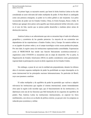 Revista Encrucijada Americana pp.19-41 
ISSN: 0718-5766 
En primer lugar, es necesario asumir, que hasta la fecha América Latina no ha sido 
considerada un actor relevante del orden multipolar de poder. Si bien Brasil es catalogado 
como una potencia emergente, su poder en la esfera global es aún incipiente. Los polos 
reconocidos de poder son los Estados Unidos, China, la Unión Europea, Rusia e India. Si 
hubiese que agregar otros países sería aquellos que tienen potencial militar relevante, como 
es el caso de Irán, nación que se piensa podría desarrollar a mediano plazo armas de 
destrucción masivas. 
América Latina es un subcontinente que aún se encuentra bajo el radio de influencia 
geopolítica y económica de las grandes potencias. La mayoría de sus economías son 
dependientes de las exportaciones a Estados Unidos, Asia y Europa. En materia militar no 
es un jugador de primer orden y en el campo tecnológico existe escasa producción propia. 
Por otro lado, la región carece de instituciones supranacionales consolidadas. Experiencias 
como el MERCOSUR han tenido una función básicamente económica-comercial y 
organismos como UNASUR se encuentran aún en etapa de desarrollo. Por su parte, la 
Organización de Estados Americanos (OEA) no podría considerarse como genuinamente 
regional dada la participación crucial en dicho organismo de los Estados Unidos. 
Sin embargo, a pesar de ser esta la realidad aún preponderante, durante los últimos 
años el creciente esquema multipolar de poder ha posibilitado un mejor desempeño en la 
arena internacional de las principales naciones latinoamericanas. En particular de Brasil, 
cuyo caso pasamos a analizar. 
El orden multipolar y de equilibrio de poder ha permitido que vuelvan a adquirir 
relevancia las instituciones que regulan el sistema internacional, asunto tremendamente 
clave para la región (vale recordar aquí, que el funcionamiento de las instituciones y la 
diplomacia eran una de las funciones que Bull destacaba de los esquemas de equilibrio de 
poder). Para América Latina las instituciones internacionales, en especial los foros 
multilaterales, son claves en su diseño de política exterior, ya que por esta vía compensa su 
reducido peso económico y militar. 
Revista Encrucijada Americana. Año 4. Nº 1 Otoño-Invierno 2010 32 
 