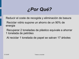 ¿Por Qué? Reducir el coste de recogida y eliminación de basura Reciclar vidrio supone un ahorro de un 90% de energia Recuperar 2 toneladas de plástico equivale a ahorrar 1 tonelada de petróleo Al reciclar 1 tonelada de papel se salvan 17 árboles 