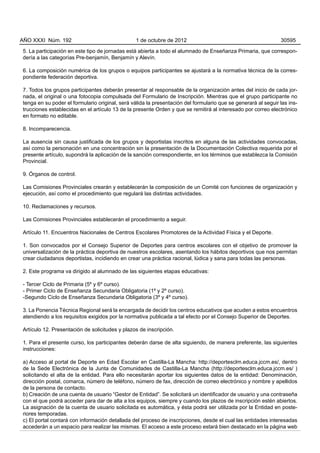 AÑO XXXI Núm. 192                                1 de octubre de 2012                                          30595

5. La participación en este tipo de jornadas está abierta a todo el alumnado de Enseñanza Primaria, que correspon-
dería a las categorías Pre-benjamín, Benjamín y Alevín.

6. La composición numérica de los grupos o equipos participantes se ajustará a la normativa técnica de la corres-
pondiente federación deportiva.

7. Todos los grupos participantes deberán presentar al responsable de la organización antes del inicio de cada jor-
nada, el original o una fotocopia compulsada del Formulario de Inscripción. Mientras que el grupo participante no
tenga en su poder el formulario original, será válida la presentación del formulario que se generará al seguir las ins-
trucciones establecidas en el artículo 13 de la presente Orden y que se remitirá al interesado por correo electrónico
en formato no editable.

8. Incomparecencia.

La ausencia sin causa justificada de los grupos y deportistas inscritos en alguna de las actividades convocadas,
así como la personación en una concentración sin la presentación de la Documentación Colectiva requerida por el
presente artículo, supondrá la aplicación de la sanción correspondiente, en los términos que establezca la Comisión
Provincial.

9. Órganos de control.

Las Comisiones Provinciales crearán y establecerán la composición de un Comité con funciones de organización y
ejecución, así como el procedimiento que regulará las distintas actividades.

10. Reclamaciones y recursos.

Las Comisiones Provinciales establecerán el procedimiento a seguir.

Artículo 11. Encuentros Nacionales de Centros Escolares Promotores de la Actividad Física y el Deporte.

1. Son convocados por el Consejo Superior de Deportes para centros escolares con el objetivo de promover la
universalización de la práctica deportiva de nuestros escolares, asentando los hábitos deportivos que nos permitan
crear ciudadanos deportistas, incidiendo en crear una práctica racional, lúdica y sana para todas las personas.

2. Este programa va dirigido al alumnado de las siguientes etapas educativas:

- Tercer Ciclo de Primaria (5º y 6º curso).
- Primer Ciclo de Enseñanza Secundaria Obligatoria (1º y 2º curso).
-Segundo Ciclo de Enseñanza Secundaria Obligatoria (3º y 4º curso).

3. La Ponencia Técnica Regional será la encargada de decidir los centros educativos que acuden a estos encuentros
atendiendo a los requisitos exigidos por la normativa publicada a tal efecto por el Consejo Superior de Deportes.

Artículo 12. Presentación de solicitudes y plazos de inscripción.

1. Para el presente curso, los participantes deberán darse de alta siguiendo, de manera preferente, las siguientes
instrucciones:

a) Acceso al portal de Deporte en Edad Escolar en Castilla-La Mancha: http://deportesclm.educa.jccm.es/, dentro
de la Sede Electrónica de la Junta de Comunidades de Castilla-La Mancha (http://deportesclm.educa.jccm.es/ )
solicitando el alta de la entidad. Para ello necesitarán aportar los siguientes datos de la entidad: Denominación,
dirección postal, comarca, número de teléfono, número de fax, dirección de correo electrónico y nombre y apellidos
de la persona de contacto.
b) Creación de una cuenta de usuario “Gestor de Entidad”. Se solicitará un identificador de usuario y una contraseña
con el que podrá acceder para dar de alta a los equipos, siempre y cuando los plazos de inscripción estén abiertos.
La asignación de la cuenta de usuario solicitada es automática, y ésta podrá ser utilizada por la Entidad en poste-
riores temporadas.
c) El portal contará con información detallada del proceso de inscripciones, desde el cual las entidades interesadas
accederán a un espacio para realizar las mismas. El acceso a este proceso estará bien destacado en la página web
 