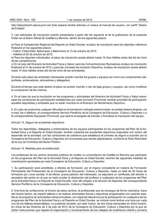 AÑO XXXI Núm. 192                                1 de octubre de 2012                                           30596

http://deportesclm.educa.jccm.es/ Este espacio tendrá además un enlace al manual de usuario, con perfil “Gestor
de Entidad”.

3. Las solicitudes de inscripción podrán presentarse a partir del día siguiente al de la publicación de la presente
Orden en el Diario Oficial de Castilla-La Mancha, dentro de los siguientes plazos:

a) Para el Campeonato Regional del Deporte en Edad Escolar, el plazo de inscripción para los deportes colectivos
finalizará en los siguientes plazos:
- Fútbol, Fútbol-Sala, Baloncesto y Balonmano el 15 de octubre de 2012.
- Voleibol el 22 de octubre de 2012.
b) Para los deportes individuales, el plazo de inscripción queda abierto hasta 10 días hábiles antes del día de inicio
de las competiciones.
c) En el caso del Itinerario de Actividad Física y Salud, para las Concentraciones Recreativas el plazo de inscripción
finalizará el 31 de octubre de 2012 y para las Jornadas de Iniciación Deportiva, el plazo de inscripción queda abierto
hasta 10 días hábiles antes del día de inicio de las actividades.

Durante este plazo las entidades interesadas podrán inscribir los grupos y equipos así como sus componentes (de-
portistas, entrenadores, educadores y delegados).

Durante el tiempo que esté abierto el plazo se podrán inscribir o dar de baja grupos y equipos, así como modificar
la composición de los mismos.

4. En el caso de que la inscripción en los programas y actividades del Itinerario de Actividad Física y Salud sobre-
pase las condiciones de participación establecidas por cada Comisión Provincial, tendrán prioridad de participación
aquellos deportistas y entidades que no están inscritos en el Itinerario de Rendimiento Deportivo.

5. En caso de producirse cualquier dificultad en la tramitación indicada anteriormente, la entidad deberá dirigirse, vía
e-mail, fax o teléfono, al correspondiente Servicio Periférico de la Consejería de Educación, Cultura y Deportes o a
la correspondiente Diputación Provincial, que será la encargada de tramitar y formalizar la inscripción del equipo.

Artículo 13. Seguro de accidentes deportivos.

Todos los deportistas, delegados y entrenadores de los equipos participantes en los programas del Plan de la Ac-
tividad física y el Deporte en Edad Escolar, tendrán cubiertos los accidentes deportivos originados con motivo del
desarrollo de la actividad, con las condiciones de cobertura que establezca el contrato de seguro a suscribir por la
Consejería de Educación, Cultura y Deportes con la empresa que resulte adjudicataria, conforme al Texto Refundido
de la Ley de Contratos del Sector Público.

Artículo 14. Medidas para el profesorado.

Los profesores de los centros docentes públicos de niveles no universitarios de Castilla-La Mancha que participen
en los programas del Plan de la Actividad física y el Deporte en Edad Escolar, tendrán las siguientes medidas de
incentivación aprobadas por esta Consejería de Educación, Cultura y Deportes:

1. Su participación será acreditada, a efectos de formación, por el órgano competente en materia de Formación
Permanente del Profesorado de la Consejería de Educación, Cultura y Deportes, hasta un total de 50 horas de
formación por curso escolar. A tal efecto, previa petición del interesado, se adjuntará un certificado del director o
secretario del centro en el que se hará constar la dedicación del profesor a cualquiera de los programas del Plan
de la Actividad física y el Deporte en Edad Escolar, todo ello dirigido a la Sección de Deportes del correspondiente
Servicio Periférico de la Consejería de Educación, Cultura y Deportes.

2. A la hora de confeccionar el horario de estos centros, el profesorado que se encargue de forma voluntaria, fuera
del horario lectivo, de impartir talleres o de realizar actividades físicas y deportivas programadas con carácter esta-
ble en el programa de actividades extracurriculares, con especial relevancia por la participación en cualquiera de los
programas del Plan de la Actividad física y el Deporte en Edad Escolar, se incluirá como lectiva una hora por cada
uno de los talleres desarrollados, no pudiendo exceder, por este motivo, de dos horas semanales en dicho horario,
en virtud de las Órdenes de 2 de julio de 2012 de la Consejería de Educación, Cultura y Deportes por la que se
dictan instrucciones que regulan la organización y funcionamiento de los colegios de enseñanza infantil y primaria
 