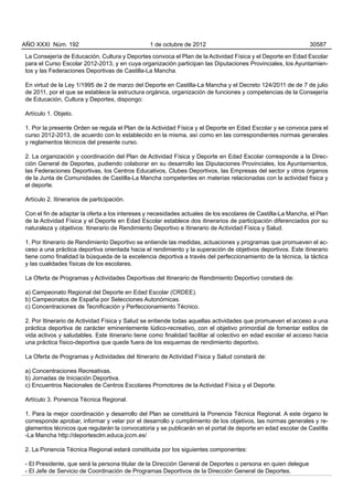 AÑO XXXI Núm. 192                               1 de octubre de 2012                                          30587

La Consejería de Educación, Cultura y Deportes convoca el Plan de la Actividad Física y el Deporte en Edad Escolar
para el Curso Escolar 2012-2013, y en cuya organización participan las Diputaciones Provinciales, los Ayuntamien-
tos y las Federaciones Deportivas de Castilla-La Mancha.

En virtud de la Ley 1/1995 de 2 de marzo del Deporte en Castilla-La Mancha y el Decreto 124/2011 de de 7 de julio
de 2011, por el que se establece la estructura orgánica, organización de funciones y competencias de la Consejería
de Educación, Cultura y Deportes, dispongo:

Artículo 1. Objeto.

1. Por la presente Orden se regula el Plan de la Actividad Física y el Deporte en Edad Escolar y se convoca para el
curso 2012-2013, de acuerdo con lo establecido en la misma, así como en las correspondientes normas generales
y reglamentos técnicos del presente curso.

2. La organización y coordinación del Plan de Actividad Física y Deporte en Edad Escolar corresponde a la Direc-
ción General de Deportes, pudiendo colaborar en su desarrollo las Diputaciones Provinciales, los Ayuntamientos,
las Federaciones Deportivas, los Centros Educativos, Clubes Deportivos, las Empresas del sector y otros órganos
de la Junta de Comunidades de Castilla-La Mancha competentes en materias relacionadas con la actividad física y
el deporte.

Artículo 2. Itinerarios de participación.

Con el fin de adaptar la oferta a los intereses y necesidades actuales de los escolares de Castilla-La Mancha, el Plan
de la Actividad Física y el Deporte en Edad Escolar establece dos itinerarios de participación diferenciados por su
naturaleza y objetivos: Itinerario de Rendimiento Deportivo e Itinerario de Actividad Física y Salud.

1. Por Itinerario de Rendimiento Deportivo se entiende las medidas, actuaciones y programas que promueven el ac-
ceso a una práctica deportiva orientada hacia el rendimiento y la superación de objetivos deportivos. Este itinerario
tiene como finalidad la búsqueda de la excelencia deportiva a través del perfeccionamiento de la técnica, la táctica
y las cualidades físicas de los escolares.

La Oferta de Programas y Actividades Deportivas del Itinerario de Rendimiento Deportivo constará de:

a) Campeonato Regional del Deporte en Edad Escolar (CRDEE).
b) Campeonatos de España por Selecciones Autonómicas.
c) Concentraciones de Tecnificación y Perfeccionamiento Técnico.

2. Por Itinerario de Actividad Física y Salud se entiende todas aquellas actividades que promueven el acceso a una
práctica deportiva de carácter eminentemente lúdico-recreativo, con el objetivo primordial de fomentar estilos de
vida activos y saludables. Este itinerario tiene como finalidad facilitar al colectivo en edad escolar el acceso hacia
una práctica físico-deportiva que quede fuera de los esquemas de rendimiento deportivo.

La Oferta de Programas y Actividades del Itinerario de Actividad Física y Salud constará de:

a) Concentraciones Recreativas.
b) Jornadas de Iniciación Deportiva.
c) Encuentros Nacionales de Centros Escolares Promotores de la Actividad Física y el Deporte.

Artículo 3. Ponencia Técnica Regional.

1. Para la mejor coordinación y desarrollo del Plan se constituirá la Ponencia Técnica Regional. A este órgano le
corresponde aprobar, informar y velar por el desarrollo y cumplimiento de los objetivos, las normas generales y re-
glamentos técnicos que regularán la convocatoria y se publicarán en el portal de deporte en edad escolar de Castilla
-La Mancha http://deportesclm.educa.jccm.es/

2. La Ponencia Técnica Regional estará constituida por los siguientes componentes:

- El Presidente, que será la persona titular de la Dirección General de Deportes o persona en quien delegue
- El Jefe de Servicio de Coordinación de Programas Deportivos de la Dirección General de Deportes.
 