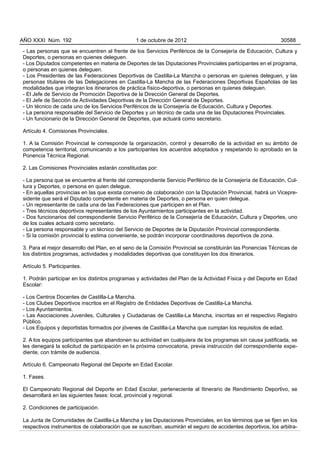 AÑO XXXI Núm. 192                              1 de octubre de 2012                                          30588

- Las personas que se encuentren al frente de los Servicios Periféricos de la Consejería de Educación, Cultura y
Deportes, o personas en quienes deleguen.
- Los Diputados competentes en materia de Deportes de las Diputaciones Provinciales participantes en el programa,
o personas en quienes deleguen.
- Los Presidentes de las Federaciones Deportivas de Castilla-La Mancha o personas en quienes deleguen, y las
personas titulares de las Delegaciones en Castilla-La Mancha de las Federaciones Deportivas Españolas de las
modalidades que integran los itinerarios de práctica físico-deportiva, o personas en quienes deleguen.
- El Jefe de Servicio de Promoción Deportiva de la Dirección General de Deportes.
- El Jefe de Sección de Actividades Deportivas de la Dirección General de Deportes.
- Un técnico de cada uno de los Servicios Periféricos de la Consejería de Educación, Cultura y Deportes.
- La persona responsable del Servicio de Deportes y un técnico de cada una de las Diputaciones Provinciales.
- Un funcionario de la Dirección General de Deportes, que actuará como secretario.

Artículo 4. Comisiones Provinciales.

1. A la Comisión Provincial le corresponde la organización, control y desarrollo de la actividad en su ámbito de
competencia territorial, comunicando a los participantes los acuerdos adoptados y respetando lo aprobado en la
Ponencia Técnica Regional.

2. Las Comisiones Provinciales estarán constituidas por:

- La persona que se encuentre al frente del correspondiente Servicio Periférico de la Consejería de Educación, Cul-
tura y Deportes, o persona en quien delegue.
- En aquellas provincias en las que exista convenio de colaboración con la Diputación Provincial, habrá un Vicepre-
sidente que será el Diputado competente en materia de Deportes, o persona en quien delegue.
- Un representante de cada una de las Federaciones que participen en el Plan.
- Tres técnicos deportivos representantes de los Ayuntamientos participantes en la actividad.
- Dos funcionarios del correspondiente Servicio Periférico de la Consejería de Educación, Cultura y Deportes, uno
de los cuales actuará como secretario.
- La persona responsable y un técnico del Servicio de Deportes de la Diputación Provincial correspondiente.
- Si la comisión provincial lo estima conveniente, se podrán incorporar coordinadores deportivos de zona.

3. Para el mejor desarrollo del Plan, en el seno de la Comisión Provincial se constituirán las Ponencias Técnicas de
los distintos programas, actividades y modalidades deportivas que constituyen los dos itinerarios.

Artículo 5. Participantes.

1. Podrán participar en los distintos programas y actividades del Plan de la Actividad Física y del Deporte en Edad
Escolar:

- Los Centros Docentes de Castilla-La Mancha.
- Los Clubes Deportivos inscritos en el Registro de Entidades Deportivas de Castilla-La Mancha.
- Los Ayuntamientos.
- Las Asociaciones Juveniles, Culturales y Ciudadanas de Castilla-La Mancha, inscritas en el respectivo Registro
Público.
- Los Equipos y deportistas formados por jóvenes de Castilla-La Mancha que cumplan los requisitos de edad.

2. A los equipos participantes que abandonen su actividad en cualquiera de los programas sin causa justificada, se
les denegará la solicitud de participación en la próxima convocatoria, previa instrucción del correspondiente expe-
diente, con trámite de audiencia.

Artículo 6. Campeonato Regional del Deporte en Edad Escolar.

1. Fases.

El Campeonato Regional del Deporte en Edad Escolar, perteneciente al Itinerario de Rendimiento Deportivo, se
desarrollará en las siguientes fases: local, provincial y regional.

2. Condiciones de participación.

La Junta de Comunidades de Castilla-La Mancha y las Diputaciones Provinciales, en los términos que se fijen en los
respectivos instrumentos de colaboración que se suscriban, asumirán el seguro de accidentes deportivos, los arbitra-
 