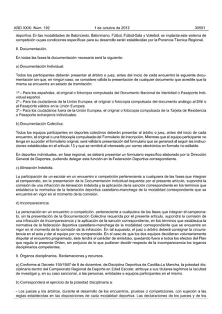 AÑO XXXI Núm. 192                                 1 de octubre de 2012                                             30591

deportiva. En las modalidades de Baloncesto, Balonmano, Fútbol, Fútbol-Sala y Voleibol, se implanta este sistema de
competición cuyas condiciones específicas para su desarrollo serán establecidas por la Ponencia Técnica Regional.

8. Documentación.

En todas las fases la documentación necesaria será la siguiente:

a) Documentación Individual:

Todos los participantes deberán presentar al árbitro o juez, antes del inicio de cada encuentro la siguiente docu-
mentación sin que, en ningún caso, se considere válida la presentación de cualquier documento que acredite que la
misma se encuentra en estado de tramitación:

1º.- Para los españoles, el original o fotocopia compulsada del Documento Nacional de Identidad o Pasaporte Indi-
vidual español.
2º.- Para los ciudadanos de la Unión Europea, el original o fotocopia compulsada del documento análogo al DNI o
al Pasaporte válidos en la Unión Europea.
3º.- Para los ciudadanos fuera de la Unión Europea, el original o fotocopia compulsada de la Tarjeta de Residencia
o Pasaporte extranjeros individuales.

b) Documentación Colectiva:

Todos los equipos participantes en deportes colectivos deberán presentar al árbitro o juez, antes del inicio de cada
encuentro, el original o una fotocopia compulsada del Formulario de Inscripción. Mientras que el equipo participante no
tenga en su poder el formulario original, será válida la presentación del formulario que se generará al seguir las instruc-
ciones establecidas en el artículo 13 y que se remitirá al interesado por correo electrónico en formato no editable.

En deportes individuales, en fase regional, se deberá presentar un formulario específico elaborado por la Dirección
General de Deportes, pudiendo delegar esta función en la Federación Deportiva correspondiente.

c) Alineación Indebida.

La participación de un escolar en un encuentro o competición perteneciente a cualquiera de las fases que integran
el campeonato, sin la presentación de la Documentación Individual requerida por el presente artículo, supondrá la
comisión de una infracción de Alineación Indebida y la aplicación de la sanción correspondiente en los términos que
establezca la normativa de la federación deportiva castellano-manchega de la modalidad correspondiente que se
encuentre en vigor en el momento de la comisión.

d) Incomparecencia.

La personación en un encuentro o competición, perteneciente a cualquiera de las fases que integran el campeona-
to, sin la presentación de la Documentación Colectiva requerida por el presente artículo, supondrá la comisión de
una infracción de Incomparecencia y la aplicación de la sanción correspondiente, en los términos que establezca la
normativa de la federación deportiva castellano-manchega de la modalidad correspondiente que se encuentre en
vigor en el momento de la comisión de la infracción. En tal supuesto, el juez o árbitro deberá consignar la circuns-
tancia en el acta y dar al equipo por no comparecido. En el caso de que los dos equipos decidieran voluntariamente
disputar el encuentro programado, éste tendrá el carácter de amistoso, quedando fuera a todos los efectos del Plan
que regula la presente Orden, sin perjuicio de lo que pudieran decidir respecto de la incomparecencia los órganos
disciplinarios competentes.

9. Órganos disciplinarios. Reclamaciones y recursos.

a) Conforme al Decreto 159/1997 de 9 de diciembre, de Disciplina Deportiva de Castilla-La Mancha, la potestad dis-
ciplinaria dentro del Campeonato Regional de Deporte en Edad Escolar, atribuye a sus titulares legítimos la facultad
de investigar y, en su caso sancionar, a las personas, entidades o equipos participantes en el mismo.

b) Corresponderá el ejercicio de la potestad disciplinaria a:

- Los jueces y los árbitros, durante el desarrollo de los encuentros, pruebas o competiciones, con sujeción a las
reglas establecidas en las disposiciones de cada modalidad deportiva. Las declaraciones de los jueces y de los
 