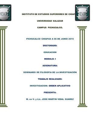 INSTITUTO DE ESTUDIOS SUPERIORES DE CHIAPAS
UNIVERSIDAD SALAZAR
CAMPUS PICHUCALCO.
PICHUCALCO CHIAPAS A 06 DE JUNIO 2015
DOCTORADO:
EDUCACION
MODULO: I
ASIGNATURA:
SEMINARIO DE FILOSOFIA DE LA INVESTIGACIÓN
TRABAJO REALIZADO:
INVESTIGACION: ORDEN APLICATIVO
PRESENTA:
M. en V. y Lic. JOSE MARTIN VIDAL SUAREZ
 