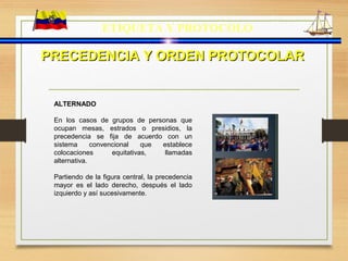 ETIQUETA Y PROTOCOLO
PRECEDENCIA Y ORDEN PROTOCOLARPRECEDENCIA Y ORDEN PROTOCOLAR
ALTERNADO
En los casos de grupos de personas que
ocupan mesas, estrados o presidios, la
precedencia se fija de acuerdo con un
sistema convencional que establece
colocaciones equitativas, llamadas
alternativa.
Partiendo de la figura central, la precedencia
mayor es el lado derecho, después el lado
izquierdo y así sucesivamente.
 