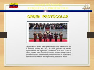 Armada del Ecuador
ETIQUETA Y PROTOCOLO
ORDEN PROTOCOLARORDEN PROTOCOLAR
La presidencia en los actos protocolares viene determinada por
la teoria del Dueño de Casa, es decir, presidirá el máximo
representante del organismo y institución que invita. Esto es
válido para los actos oficiales públicos o privados. Por lo tanto la
precedencia será determinada por la Dirección de Protocolo o
de Relaciones Públicas del organismo que organiza el acto.
 