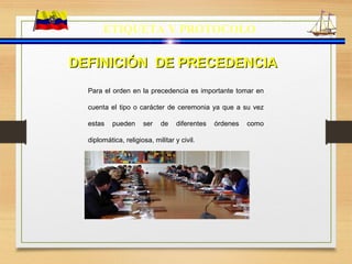 ETIQUETA Y PROTOCOLO
Para el orden en la precedencia es importante tomar en
cuenta el tipo o carácter de ceremonia ya que a su vez
estas pueden ser de diferentes órdenes como
diplomática, religiosa, militar y civil.
DEFINICIÓN DE PRECEDENCIADEFINICIÓN DE PRECEDENCIA
 
