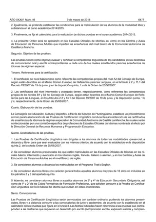 2. Igualmente, se pretende establecer las condiciones para la matriculación de los alumnos de la modalidad libre y
a distancia en el curso académico 2014/2015.
3. Finalmente, se fija el calendario para la realización de dichas pruebas en el curso académico 2014/2015.
4. La presente Orden será de aplicación en las Escuelas Oficiales de Idiomas así como en los Centros y Aulas
de Educación de Personas Adultas que imparten las enseñanzas del nivel básico de la Comunidad Autónoma de
Castilla-La Mancha.
Segundo. Objetivo de las pruebas.
Las pruebas tienen como objetivo evaluar y certificar la competencia lingüística de los candidatos en las destrezas
de comunicación oral y escrita correspondientes a cada uno de los niveles establecidos para las enseñanzas de
idiomas de régimen especial.
Tercero. Referentes para la certificación.
1. El certificado del nivel básico tiene como referente las competencias propias del nivel A2 del Consejo de Europa,
según están descritos en el Marco Común Europeo de Referencia para las Lenguas, en el Artículo 2.2 y 11.1 del
Decreto 78/2007 de 19 de junio, y en la disposición quinta, 1.a de la Orden de 25/06/2007.
2. Los certificados del nivel intermedio y avanzado tienen, respectivamente, como referentes las competencias
propias de los niveles B1 y B2 del Consejo de Europa, según están descritos en el Marco Común Europeo de Refe-
rencia para las Lenguas, en los Artículos 2.2 y 13.1 del Decreto 79/2007 de 19 de junio, y la disposición quinta, 1.b
y c, respectivamente, de la Orden de 25/06/2007.
Cuarto. Elaboración de las pruebas.
La Consejería de Educación, Cultura y Deportes, a través del Servicio de Plurilingüismo, establece un procedimiento
común para la elaboración de las Pruebas de Certificación Lingüística conducentes a la obtención de los certificados
de enseñanzas de idiomas de régimen especial en la Comunidad Autónoma de Castilla La-Mancha, las cuales serán
confeccionadas por una comisión específica de profesores de Escuelas Oficiales de Idiomas nombrada al efecto por
la Dirección General de Recursos Humanos y Programación Educativa.
Quinto. Destinatarios de las pruebas.
1. Las Pruebas de Certificación Lingüística van dirigidas a los alumnos de todas las modalidades -presencial, a
distancia y libre- para que sean evaluados con los mismos criterios, de acuerdo con lo establecido en la disposición
quinta.2, de la citada Orden de 25/06/2007.
2. Se consideran alumnos presenciales los que estén matriculados en las Escuelas Oficiales de Idiomas en los ni-
veles básico, intermedio y avanzado en los idiomas inglés, francés, italiano o alemán, y en los Centros y Aulas de
Educación de Personas Adultas en el nivel Básico de inglés.
3. Se consideran alumnos a distancia los matriculados en el Programa That’s English.
4. Se consideran alumnos libres con carácter general todos aquellos alumnos mayores de 16 años no incluidos en
los párrafos 2 y 3 del apartado quinto.
5. Además, se consideran alumnos libres a aquellos alumnos de 3º y 4º de Educación Secundaria Obligatoria, así
como de 1º y 2º de los Ciclos Formativos de Formación Profesional, que soliciten concurrir a la Prueba de Certifica-
ción Lingüística del nivel básico del idioma que cursan en estas enseñanzas.
Sexto. Convocatorias.
Las Pruebas de Certificación Lingüística serán convocadas con carácter ordinario, pudiendo los alumnos presen-
ciales, libres y a distancia concurrir a las convocatorias de junio y septiembre, de acuerdo con lo establecido en el
calendario de las pruebas que figura en el Anexo I. Las fechas indicadas hacen referencia a las pruebas que corres-
ponden a las destrezas que requieren un desarrollo por escrito (comprensión escrita, expresión escrita y compren-
AÑO XXXIV Núm. 46 9 de marzo de 2015 6477
 