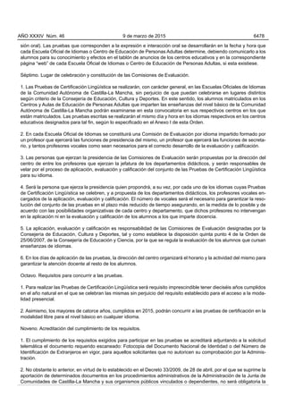 sión oral). Las pruebas que corresponden a la expresión e interacción oral se desarrollarán en la fecha y hora que
cada Escuela Oficial de Idiomas o Centro de Educación de Personas Adultas determine, debiendo comunicarlo a los
alumnos para su conocimiento y efectos en el tablón de anuncios de los centros educativos y en la correspondiente
página “web” de cada Escuela Oficial de Idiomas o Centro de Educación de Personas Adultas, si esta existiese.
Séptimo. Lugar de celebración y constitución de las Comisiones de Evaluación.
1. Las Pruebas de Certificación Lingüística se realizarán, con carácter general, en las Escuelas Oficiales de Idiomas
de la Comunidad Autónoma de Castilla-La Mancha, sin perjuicio de que puedan celebrarse en lugares distintos
según criterio de la Consejería de Educación, Cultura y Deportes. En este sentido, los alumnos matriculados en los
Centros y Aulas de Educación de Personas Adultas que imparten las enseñanzas del nivel básico de la Comunidad
Autónoma de Castilla-La Mancha podrán examinarse en esta convocatoria en sus respectivos centros en los que
están matriculados. Las pruebas escritas se realizarán el mismo día y hora en los idiomas respectivos en los centros
educativos designados para tal fin, según lo especificado en el Anexo I de esta Orden.
2. En cada Escuela Oficial de Idiomas se constituirá una Comisión de Evaluación por idioma impartido formado por
un profesor que ejercerá las funciones de presidencia del mismo, un profesor que ejercerá las funciones de secreta-
rio, y tantos profesores vocales como sean necesarios para el correcto desarrollo de la evaluación y calificación.
3. Las personas que ejerzan la presidencia de las Comisiones de Evaluación serán propuestas por la dirección del
centro de entre los profesores que ejerzan la jefatura de los departamentos didácticos, y serán responsables de
velar por el proceso de aplicación, evaluación y calificación del conjunto de las Pruebas de Certificación Lingüística
para su idioma.
4. Será la persona que ejerza la presidencia quien propondrá, a su vez, por cada uno de los idiomas cuyas Pruebas
de Certificación Lingüística se celebren, y a propuesta de los departamentos didácticos, los profesores vocales en-
cargados de la aplicación, evaluación y calificación. El número de vocales será el necesario para garantizar la reso-
lución del conjunto de las pruebas en el plazo más reducido de tiempo asegurando, en la medida de lo posible y de
acuerdo con las posibilidades organizativas de cada centro y departamento, que dichos profesores no intervengan
en la aplicación ni en la evaluación y calificación de los alumnos a los que imparte docencia.
5. La aplicación, evaluación y calificación es responsabilidad de las Comisiones de Evaluación designadas por la
Consejería de Educación, Cultura y Deportes, tal y como establece la disposición quinta punto 4 de la Orden de
25/06/2007, de la Consejería de Educación y Ciencia, por la que se regula la evaluación de los alumnos que cursan
enseñanzas de idiomas.
6. En los días de aplicación de las pruebas, la dirección del centro organizará el horario y la actividad del mismo para
garantizar la atención docente al resto de los alumnos.
Octavo. Requisitos para concurrir a las pruebas.
1. Para realizar las Pruebas de Certificación Lingüística será requisito imprescindible tener dieciséis años cumplidos
en el año natural en el que se celebran las mismas sin perjuicio del requisito establecido para el acceso a la moda-
lidad presencial.
2. Asimismo, los mayores de catorce años, cumplidos en 2015, podrán concurrir a las pruebas de certificación en la
modalidad libre para el nivel básico en cualquier idioma.
Noveno. Acreditación del cumplimiento de los requisitos.
1. El cumplimiento de los requisitos exigidos para participar en las pruebas se acreditará adjuntando a la solicitud
telemática el documento requerido escaneado: Fotocopia del Documento Nacional de Identidad o del Número de
Identificación de Extranjeros en vigor, para aquellos solicitantes que no autoricen su comprobación por la Adminis-
tración.
2. No obstante lo anterior, en virtud de lo establecido en el Decreto 33/2009, de 28 de abril, por el que se suprime la
aportación de determinados documentos en los procedimientos administrativos de la Administración de la Junta de
Comunidades de Castilla-La Mancha y sus organismos públicos vinculados o dependientes, no será obligatoria la
AÑO XXXIV Núm. 46 9 de marzo de 2015 6478
 