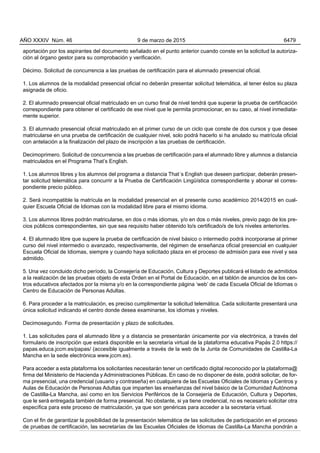 aportación por los aspirantes del documento señalado en el punto anterior cuando conste en la solicitud la autoriza-
ción al órgano gestor para su comprobación y verificación.
Décimo. Solicitud de concurrencia a las pruebas de certificación para el alumnado presencial oficial.
1. Los alumnos de la modalidad presencial oficial no deberán presentar solicitud telemática, al tener éstos su plaza
asignada de oficio.
2. El alumnado presencial oficial matriculado en un curso final de nivel tendrá que superar la prueba de certificación
correspondiente para obtener el certificado de ese nivel que le permita promocionar, en su caso, al nivel inmediata-
mente superior.
3. El alumnado presencial oficial matriculado en el primer curso de un ciclo que conste de dos cursos y que desee
matricularse en una prueba de certificación de cualquier nivel, solo podrá hacerlo si ha anulado su matrícula oficial
con antelación a la finalización del plazo de inscripción a las pruebas de certificación.
Decimoprimero. Solicitud de concurrencia a las pruebas de certificación para el alumnado libre y alumnos a distancia
matriculados en el Programa That’s English.
1. Los alumnos libres y los alumnos del programa a distancia That´s English que deseen participar, deberán presen-
tar solicitud telemática para concurrir a la Prueba de Certificación Lingüística correspondiente y abonar el corres-
pondiente precio público.
2. Será incompatible la matrícula en la modalidad presencial en el presente curso académico 2014/2015 en cual-
quier Escuela Oficial de Idiomas con la modalidad libre para el mismo idioma.
3. Los alumnos libres podrán matricularse, en dos o más idiomas, y/o en dos o más niveles, previo pago de los pre-
cios públicos correspondientes, sin que sea requisito haber obtenido lo/s certificado/s de lo/s niveles anterior/es.
4. El alumnado libre que supere la prueba de certificación de nivel básico o intermedio podrá incorporarse al primer
curso del nivel intermedio o avanzado, respectivamente, del régimen de enseñanza oficial presencial en cualquier
Escuela Oficial de Idiomas, siempre y cuando haya solicitado plaza en el proceso de admisión para ese nivel y sea
admitido.
5. Una vez concluido dicho período, la Consejería de Educación, Cultura y Deportes publicará el listado de admitidos
a la realización de las pruebas objeto de esta Orden en el Portal de Educación, en el tablón de anuncios de los cen-
tros educativos afectados por la misma y/o en la correspondiente página ‘web’ de cada Escuela Oficial de Idiomas o
Centro de Educación de Personas Adultas.
6. Para proceder a la matriculación, es preciso cumplimentar la solicitud telemática. Cada solicitante presentará una
única solicitud indicando el centro donde desea examinarse, los idiomas y niveles.
Decimosegundo. Forma de presentación y plazo de solicitudes.
1. Las solicitudes para el alumnado libre y a distancia se presentarán únicamente por vía electrónica, a través del
formulario de inscripción que estará disponible en la secretaría virtual de la plataforma educativa Papás 2.0 https://
papas.educa.jccm.es/papas/ (accesible igualmente a través de la web de la Junta de Comunidades de Castilla-La
Mancha en la sede electrónica www.jccm.es).
Para acceder a esta plataforma los solicitantes necesitarán tener un certificado digital reconocido por la plataforma@
firma del Ministerio de Hacienda y Administraciones Públicas. En caso de no disponer de éste, podrá solicitar, de for-
ma presencial, una credencial (usuario y contraseña) en cualquiera de las Escuelas Oficiales de Idiomas y Centros y
Aulas de Educación de Personas Adultas que imparten las enseñanzas del nivel básico de la Comunidad Autónoma
de Castilla-La Mancha, así como en los Servicios Periféricos de la Consejería de Educación, Cultura y Deportes,
que le será entregada también de forma presencial. No obstante, si ya tiene credencial, no es necesario solicitar otra
específica para este proceso de matriculación, ya que son genéricas para acceder a la secretaría virtual.
Con el fin de garantizar la posibilidad de la presentación telemática de las solicitudes de participación en el proceso
de pruebas de certificación, las secretarías de las Escuelas Oficiales de Idiomas de Castilla-La Mancha pondrán a
AÑO XXXIV Núm. 46 9 de marzo de 2015 6479
 