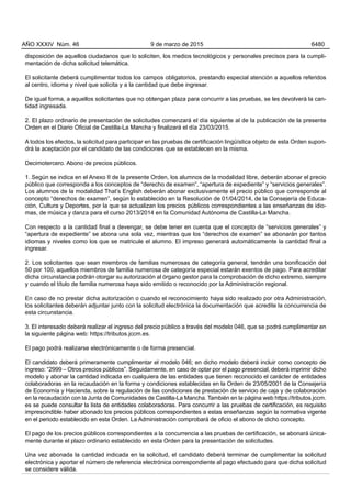 disposición de aquellos ciudadanos que lo soliciten, los medios tecnológicos y personales precisos para la cumpli-
mentación de dicha solicitud telemática.
El solicitante deberá cumplimentar todos los campos obligatorios, prestando especial atención a aquellos referidos
al centro, idioma y nivel que solicita y a la cantidad que debe ingresar.
De igual forma, a aquellos solicitantes que no obtengan plaza para concurrir a las pruebas, se les devolverá la can-
tidad ingresada.
2. El plazo ordinario de presentación de solicitudes comenzará el día siguiente al de la publicación de la presente
Orden en el Diario Oficial de Castilla-La Mancha y finalizará el día 23/03/2015.
A todos los efectos, la solicitud para participar en las pruebas de certificación lingüística objeto de esta Orden supon-
drá la aceptación por el candidato de las condiciones que se establecen en la misma.
Decimotercero. Abono de precios públicos.
1. Según se indica en el Anexo II de la presente Orden, los alumnos de la modalidad libre, deberán abonar el precio
público que corresponda a los conceptos de “derecho de examen”, “apertura de expediente” y “servicios generales”.
Los alumnos de la modalidad That’s English deberán abonar exclusivamente el precio público que corresponde al
concepto “derechos de examen”, según lo establecido en la Resolución de 01/04/2014, de la Consejería de Educa-
ción, Cultura y Deportes, por la que se actualizan los precios públicos correspondientes a las enseñanzas de idio-
mas, de música y danza para el curso 2013/2014 en la Comunidad Autónoma de Castilla-La Mancha.
Con respecto a la cantidad final a devengar, se debe tener en cuenta que el concepto de “servicios generales” y
“apertura de expediente” se abona una sola vez, mientras que los “derechos de examen” se abonarán por tantos
idiomas y niveles como los que se matricule el alumno. El impreso generará automáticamente la cantidad final a
ingresar.
2. Los solicitantes que sean miembros de familias numerosas de categoría general, tendrán una bonificación del
50 por 100, aquellos miembros de familia numerosa de categoría especial estarán exentos de pago. Para acreditar
dicha circunstancia podrán otorgar su autorización al órgano gestor para la comprobación de dicho extremo, siempre
y cuando el título de familia numerosa haya sido emitido o reconocido por la Administración regional.
En caso de no prestar dicha autorización o cuando el reconocimiento haya sido realizado por otra Administración,
los solicitantes deberán adjuntar junto con la solicitud electrónica la documentación que acredite la concurrencia de
esta circunstancia.
3. El interesado deberá realizar el ingreso del precio público a través del modelo 046, que se podrá cumplimentar en
la siguiente página web: https://tributos.jccm.es.
El pago podrá realizarse electrónicamente o de forma presencial.
El candidato deberá primeramente cumplimentar el modelo 046; en dicho modelo deberá incluir como concepto de
ingreso: “2999 – Otros precios públicos”. Seguidamente, en caso de optar por el pago presencial, deberá imprimir dicho
modelo y abonar la cantidad indicada en cualquiera de las entidades que tienen reconocido el carácter de entidades
colaboradoras en la recaudación en la forma y condiciones establecidas en la Orden de 23/05/2001 de la Consejería
de Economía y Hacienda, sobre la regulación de las condiciones de prestación de servicio de caja y de colaboración
en la recaudación con la Junta de Comunidades de Castilla-La Mancha. También en la página web https://tributos.jccm.
es se puede consultar la lista de entidades colaboradoras. Para concurrir a las pruebas de certificación, es requisito
imprescindible haber abonado los precios públicos correspondientes a estas enseñanzas según la normativa vigente
en el periodo establecido en esta Orden. La Administración comprobará de oficio el abono de dicho concepto.
El pago de los precios públicos correspondientes a la concurrencia a las pruebas de certificación, se abonará única-
mente durante el plazo ordinario establecido en esta Orden para la presentación de solicitudes.
Una vez abonada la cantidad indicada en la solicitud, el candidato deberá terminar de cumplimentar la solicitud
electrónica y aportar el número de referencia electrónica correspondiente al pago efectuado para que dicha solicitud
se considere válida.
AÑO XXXIV Núm. 46 9 de marzo de 2015 6480
 