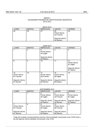 ANEXO I
CALENDARIO PRUEBAS DE CERTIFICACIÓN LINGÜÍSTICA
2014/ 2015
MAYO 2015
LUNES MARTES MIÉRCOLES JUEVES VIERNES
25 26 27 28
Primer idioma
A2 Francés
Segundo idioma
A2 Alemán
29
JUNIO 2015
LUNES MARTES MIÉRCOLES JUEVES VIERNES
1 2 3
Primer idioma
A2 Inglés
Segundo idioma
A2 Italiano
4 5
8 9 10 11 12
Primer idioma
B1 Inglés
Segundo idioma
B1 Italiano
15
Primer idioma
B1 Francés
Segundo idioma
B1 Alemán
16 17
Primer idioma
B2 Francés
Segundo idioma
B2 Alemán
18
Primer idioma
B2 Inglés
Segundo idioma
B2 Italiano
19
SEPTIEMBRE 2015
LUNES MARTES MIÉRCOLES JUEVES VIERNES
1 2
Primer idioma
A2 Inglés
Segundo idioma
A2 Italiano
3
Primer idioma
A2 Francés
Segundo idioma
A2 Alemán
4
Primer idioma
B1 Inglés
Segundo idioma
B1 Italiano
7
Primer idioma
B1 Francés
Segundo idioma
B1 Alemán
8 9
Primer idioma
B2 Inglés
Segundo idioma
B2 Italiano
10
Primer idioma
B2 Francés
Segundo idioma
B2 Alemán
11
Todas las pruebas correspondientes al primer idioma señalado comenzarán a las 16:00 horas y
las del segundo idioma señalado comenzarán a las 18:30.
AÑO XXXIV Núm. 46 9 de marzo de 2015 6484
 