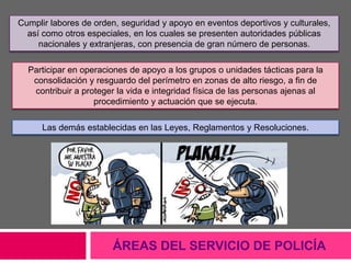 ÁREAS DEL SERVICIO DE POLICÍA
Cumplir labores de orden, seguridad y apoyo en eventos deportivos y culturales,
así como otros especiales, en los cuales se presenten autoridades públicas
nacionales y extranjeras, con presencia de gran número de personas.
Participar en operaciones de apoyo a los grupos o unidades tácticas para la
consolidación y resguardo del perímetro en zonas de alto riesgo, a fin de
contribuir a proteger la vida e integridad física de las personas ajenas al
procedimiento y actuación que se ejecuta.
Las demás establecidas en las Leyes, Reglamentos y Resoluciones.
 