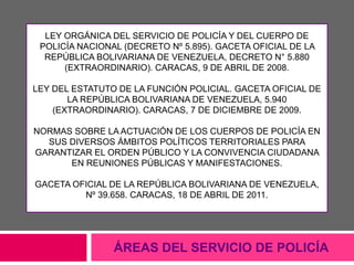 LEY ORGÁNICA DEL SERVICIO DE POLICÍA Y DEL CUERPO DE
POLICÍA NACIONAL (DECRETO Nº 5.895). GACETA OFICIAL DE LA
REPÚBLICA BOLIVARIANA DE VENEZUELA, DECRETO N° 5.880
(EXTRAORDINARIO). CARACAS, 9 DE ABRIL DE 2008.
LEY DEL ESTATUTO DE LA FUNCIÓN POLICIAL. GACETA OFICIAL DE
LA REPÚBLICA BOLIVARIANA DE VENEZUELA, 5.940
(EXTRAORDINARIO). CARACAS, 7 DE DICIEMBRE DE 2009.
NORMAS SOBRE LA ACTUACIÓN DE LOS CUERPOS DE POLICÍA EN
SUS DIVERSOS ÁMBITOS POLÍTICOS TERRITORIALES PARA
GARANTIZAR EL ORDEN PÚBLICO Y LA CONVIVENCIA CIUDADANA
EN REUNIONES PÚBLICAS Y MANIFESTACIONES.
GACETA OFICIAL DE LA REPÚBLICA BOLIVARIANA DE VENEZUELA,
Nº 39.658. CARACAS, 18 DE ABRIL DE 2011.
ÁREAS DEL SERVICIO DE POLICÍA
 