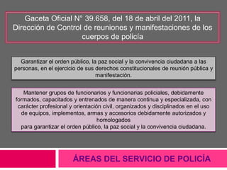 ÁREAS DEL SERVICIO DE POLICÍA
Gaceta Oficial N° 39.658, del 18 de abril del 2011, la
Dirección de Control de reuniones y manifestaciones de los
cuerpos de policía
Garantizar el orden público, la paz social y la convivencia ciudadana a las
personas, en el ejercicio de sus derechos constitucionales de reunión pública y
manifestación.
Mantener grupos de funcionarios y funcionarias policiales, debidamente
formados, capacitados y entrenados de manera continua y especializada, con
carácter profesional y orientación civil, organizados y disciplinados en el uso
de equipos, implementos, armas y accesorios debidamente autorizados y
homologados
para garantizar el orden público, la paz social y la convivencia ciudadana.
 