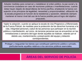 ÁREAS DEL SERVICIO DE POLICÍA
Adoptar medidas para conservar y restablecer el orden público, la paz social y la
convivencia ciudadana en caso de reuniones públicas o manifestaciones, cuando
éstas hayan dejado de desarrollarse de forma pacífica, empleando la fuerza con
sujeción a los principios de legalidad, necesidad y proporcionalidad, utilización de
la escala progresiva en función de la resistencia y oposición, debiendo siempre
mantener el menor nivel del uso de la fuerza posible para el logro del objetivo
propuesto.
Vigilar la adopción, cuando se aplique la escala de Uso Progresivo y Diferenciado
de la Fuerza Policial, de medidas para la protección de los derechos humanos a la
vida, integridad personal y salud de las personas que participan en la reunión
pública o manifestación, así como, de terceras personas que se encuentren en las
inmediaciones o cercanía del lugar donde aquellas se realicen, velando por el
debido uso, mantenimiento y preservación del equipo y dotación
correspondientes.
Proteger y resguardar los bienes que constituyan patrimonio público o privado,
particularmente aquéllos relativos a los servicios públicos esenciales.
 