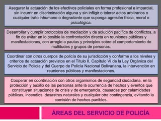 ÁREAS DEL SERVICIO DE POLICÍA
Asegurar la actuación de los efectivos policiales en forma profesional e imparcial,
sin incurrir en discriminación alguna y sin infligir o tolerar actos arbitrarios o
cualquier trato inhumano o degradante que suponga agresión física, moral o
psicológica.
Desarrollar y cumplir protocolos de mediación y de solución pacífica de conflictos, a
fin de evitar en lo posible la confrontación directa en reuniones públicas y
manifestaciones, con arreglo a pautas y principios sobre el comportamiento de
multitudes y grupos de personas.
Coordinar con otros cuerpos de policía de su jurisdicción y conforme a los niveles y
criterios de actuación previstos en el Título II, Capítulo VI de la Ley Orgánica del
Servicio de Policía y del Cuerpo de Policía Nacional Bolivariana, la intervención en
reuniones públicas y manifestaciones.
Cooperar en coordinación con otros organismos de seguridad ciudadana, en la
protección y auxilio de las personas ante la ocurrencia de hechos y eventos que
constituyan situaciones de crisis y de emergencia, causadas por calamidades
públicas, incendios, desastres naturales y cualquier otra contingencia, evitando la
comisión de hechos punibles.
 