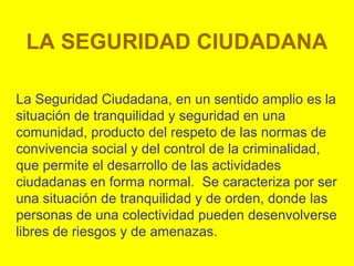 LA SEGURIDAD CIUDADANA
La Seguridad Ciudadana, en un sentido amplio es la
situación de tranquilidad y seguridad en una
comunidad, producto del respeto de las normas de
convivencia social y del control de la criminalidad,
que permite el desarrollo de las actividades
ciudadanas en forma normal. Se caracteriza por ser
una situación de tranquilidad y de orden, donde las
personas de una colectividad pueden desenvolverse
libres de riesgos y de amenazas.
 