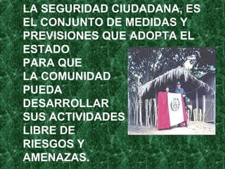 LA SEGURIDAD CIUDADANA, ES
EL CONJUNTO DE MEDIDAS Y
PREVISIONES QUE ADOPTA EL
ESTADO
PARA QUE
LA COMUNIDAD
PUEDA
DESARROLLAR
SUS ACTIVIDADES
LIBRE DE
RIESGOS Y
AMENAZAS.
 