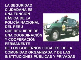LA SEGURIDAD
CIUDADANA ES
UNA FUNCIÓN
BÁSICA DE LA
POLICÍA NACIONAL
DEL PERÚ
QUE REQUIERE DE
UNA COORDINACIÓN
Y COOPERACIÓN
PERMANENTE
DE LOS GOBIERNOS LOCALES, DE LA
COMUNIDAD ORGANIZADA Y DE LAS
INSTITUCIONES PÚBLICAS Y PRIVADAS.
 