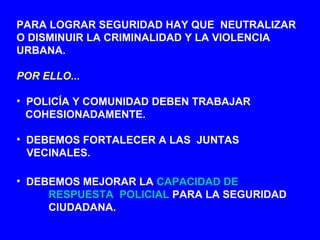 PARA LOGRAR SEGURIDAD HAY QUE NEUTRALIZAR
O DISMINUIR LA CRIMINALIDAD Y LA VIOLENCIA
URBANA.
POR ELLO...
• POLICÍA Y COMUNIDAD DEBEN TRABAJAR
COHESIONADAMENTE.
• DEBEMOS FORTALECER A LAS JUNTAS
VECINALES.
• DEBEMOS MEJORAR LA CAPACIDAD DE
RESPUESTA POLICIAL PARA LA SEGURIDAD
CIUDADANA.
 