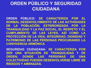 ORDEN PÙBLICO Y SEGURIDAD
CIUDADANA
ORDEN PÙBLICO: SE CARACTERIZA POR EL
NORMAL DESENVOLVIMIENTO DE LAS ACTIVIDADES
DE LA POBLACIÒN, EXTERIORIZADA POR LA
TRANQUILIDAD Y LA PAZ SOCIAL, EL RESPETO Y EL
CUMPLIMIENTO DE LAS LEYES, ASÌ COMO LA
PROTECCIÒN DE LA VIDA, INTEGRIDAD, DIGNIDAD Y
PATRIMONIO DE LAS PERSONAS PROCURANDO LA
CONVIVENCIA ARMÒNICA.
SEGURIDAD CIUDADANA: SE CARACTERIZA POR
SER UNA SITUACIÒN DE TRANQUILIDAD Y DE
ORDEN, DONDE LAS PERSONAS DE UNA
COLECTIVIDAD PUEDEN DESENVOLVERSE LIBRE DE
RIESGOS Y AMENAZAS.
 